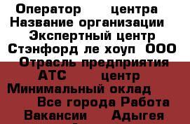 Оператор Call-центра › Название организации ­ Экспертный центр Стэнфорд-ле-хоуп, ООО › Отрасль предприятия ­ АТС, call-центр › Минимальный оклад ­ 60 000 - Все города Работа » Вакансии   . Адыгея респ.,Адыгейск г.